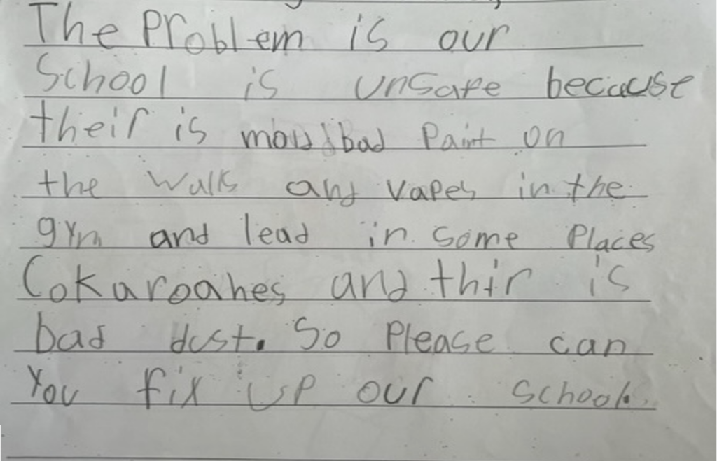 Image of letter from a second grade student that says: The problem is our school is unsafe because there is mold, bad paint on the walls, and vapes in the gym and lead in some places and cokaroaches (sic) and there is bad dust. So please can you fix up our school.